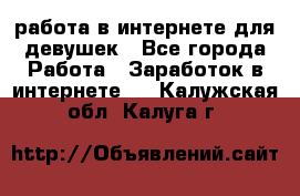 работа в интернете для девушек - Все города Работа » Заработок в интернете   . Калужская обл.,Калуга г.